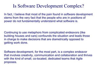 Is Software Development Complex?
In fact, I believe that most of the pain found in software development
stems from the very fact that the people who are in positions of
power do not fundamentally understand what software is.

Continuing to use metaphors from complicated endeavors (like
building houses and cars) confounds the situation and leads those
in charge to make decisions that are diametrically opposed to
getting work done.
Software development, for the most part, is a complex endeavor
that involves creativity, communication and collaboration and thrives
with the kind of small, co-located, dedicated teams that Agile
proposes.

 