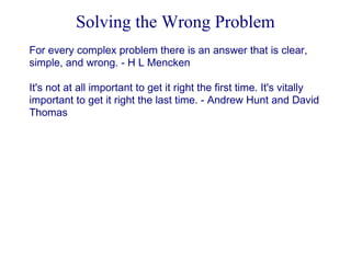 Solving the Wrong Problem
For every complex problem there is an answer that is clear,
simple, and wrong. - H L Mencken
It's not at all important to get it right the first time. It's vitally
important to get it right the last time. - Andrew Hunt and David
Thomas

 