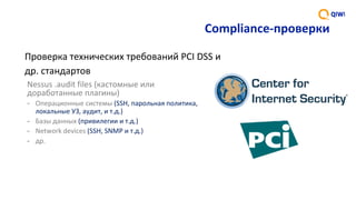 Compliance-проверки
Nessus	.audit	files	(кастомные	или	
доработанные	плагины)
- Операционные	системы	(SSH,	парольная	политика,	
локальные	УЗ,	аудит,	и	т.д.)
- Базы	данных	(привилегии	и	т.д.)	
- Network	devices	(SSH,	SNMP	и	т.д.)	
- др.	
Проверка	технических	требований	PCI	DSS	и	
др.	стандартов
 