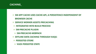 CACHING_
‣ SW APP CACHE USES CACHE API, A PERSISTENCE INDEPENDENT OF
BROWSER CACHE
‣ SERVICE WORKER ASSETS PRECACHING
‣ INTEGRATED INTO BUILD PROCESS
‣ SW-PRECACHE PLUGIN
‣ SW-PRECACHE-WEBPACK
‣ OFFLINE DATA CACHING THROUGH VUEJS:
‣ PERSISTED STORE
‣ VUEX PERSISTED STATE
 