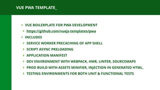 VUE PWA TEMPLATE_
‣ VUE BOILERPLATE FOR PWA DEVELOPMENT
‣ https://github.com/vuejs-templates/pwa
‣ INCLUDES
‣ SERVICE WORKER PRECACHING OF APP SHELL
‣ SCRIPT ASYNC PRELOADING
‣ APPLICATION MANIFEST
‣ DEV ENVIRONMENT WITH WEBPACK, HMR, LINTER, SOURCEMAPS
‣ PROD BUILD WITH ASSETS MINIFIER, INJECTION IN GENERATED HTML,
‣ TESTING ENVIRONMENTS FOR BOTH UNIT & FUNCTIONAL TESTS
 