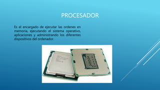 PROCESADOR
Es el encargado de ejecutar las ordenes en
memoria, ejecutando el sistema operativo,
aplicaciones y administrando los diferentes
dispositivos del ordenador.
 