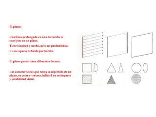 El plano:
Una línea prolongada en una dirección se
convierte en un plano.
Tiene longitud y ancho, pero no profundidad.
Es un espacio definido por bordes.
El plano puede tener diferentes formas.
Las características que tenga la superficie de un
plano, su color y textura, influirá en su impacto
y estabilidad visual.
 