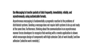 UseMessagingtotransferpacketsofdatafrequently,immediately,reliably,and
asynchronously,usingcustomizableformats.
Asynchronousmessagingisfundamentallyapragmaticreactiontotheproblemsof
distributedsystems.Sendingamessagedoesnotrequirebothsystemstobeupandready
atthesametime.Furthermore,thinkingaboutthecommunicationinanasynchronous
mannerforcesdeveloperstorecognizethatworkingwitharemoteapplicationisslower,
whichencouragesdesignofcomponentswithhighcohesion(lotsofworklocally)andlow
adhesion(selectiveworkremotely).
 
