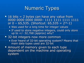 Numeric Types
Numeric Types
 16 bits = 2 bytes can have any value from
16 bits = 2 bytes can have any value from
0000 0000 0000 0000– 1111 1111 1111 1111
0000 0000 0000 0000– 1111 1111 1111 1111
or 0 – 65,535. (Shortcut: 65,535 = 2
or 0 – 65,535. (Shortcut: 65,535 = 216
16
-1)
-1)
• Was used for a long time for integer values
Was used for a long time for integer values
• If used to store negative integers, could only store
If used to store negative integers, could only store
up to +/- 32,768 (approx) why?
up to +/- 32,768 (approx) why?
 32-bit integers now more common
32-bit integers now more common
• Ever heard of 32-bit operating system? Means that
Ever heard of 32-bit operating system? Means that
main data types used are 32-bit
main data types used are 32-bit
 Amount of memory given to each type
Amount of memory given to each type
dependent on the machine and operating
dependent on the machine and operating
system
system
 