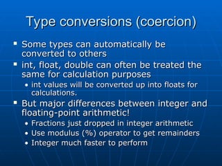 Type conversions (coercion)
Type conversions (coercion)
 Some types can automatically be
Some types can automatically be
converted to others
converted to others
 int, float, double can often be treated the
int, float, double can often be treated the
same for calculation purposes
same for calculation purposes
• int values will be converted up into floats for
int values will be converted up into floats for
calculations.
calculations.
 But major differences between integer and
But major differences between integer and
floating-point arithmetic!
floating-point arithmetic!
• Fractions just dropped in integer arithmetic
Fractions just dropped in integer arithmetic
• Use modulus (%) operator to get remainders
Use modulus (%) operator to get remainders
• Integer much faster to perform
Integer much faster to perform
 