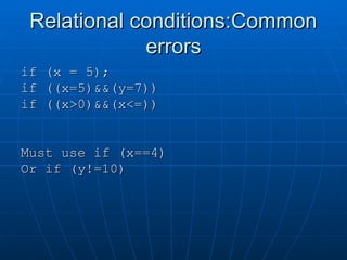 Relational conditions:Common
Relational conditions:Common
errors
errors
if (x = 5);
if (x = 5);
if ((x=5)&&(y=7))
if ((x=5)&&(y=7))
if ((x>0)&&(x<=))
if ((x>0)&&(x<=))
Must use if (x==4)
Must use if (x==4)
Or if (y!=10)
Or if (y!=10)
 