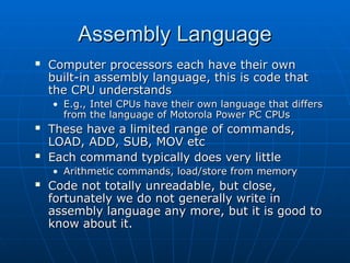 Assembly Language
Assembly Language
 Computer processors each have their own
Computer processors each have their own
built-in assembly language, this is code that
built-in assembly language, this is code that
the CPU understands
the CPU understands
• E.g., Intel CPUs have their own language that differs
E.g., Intel CPUs have their own language that differs
from the language of Motorola Power PC CPUs
from the language of Motorola Power PC CPUs
 These have a limited range of commands,
These have a limited range of commands,
LOAD, ADD, SUB, MOV etc
LOAD, ADD, SUB, MOV etc
 Each command typically does very little
Each command typically does very little
• Arithmetic commands, load/store from memory
Arithmetic commands, load/store from memory
 Code not totally unreadable, but close,
Code not totally unreadable, but close,
fortunately we do not generally write in
fortunately we do not generally write in
assembly language any more, but it is good to
assembly language any more, but it is good to
know about it.
know about it.
 