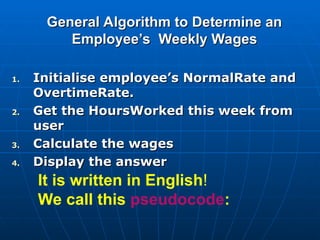 General Algorithm to Determine an
General Algorithm to Determine an
Employee’s Weekly Wages
Employee’s Weekly Wages
1.
1. Initialise
Initialise employee’s NormalRate and
employee’s NormalRate and
OvertimeRate.
OvertimeRate.
2.
2. Get the HoursWorked this week from
Get the HoursWorked this week from
user
user
3.
3. Calculate the wages
Calculate the wages
4.
4. Display the answer
Display the answer
It is written in English!
We call this pseudocode:
 