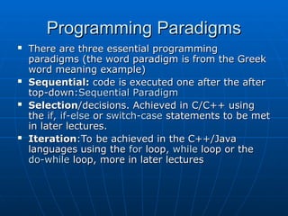 Programming Paradigms
Programming Paradigms
 There are three essential programming
There are three essential programming
paradigms (the word paradigm is from the Greek
paradigms (the word paradigm is from the Greek
word meaning example)
word meaning example)
 Sequential:
Sequential: code is executed one after the after
code is executed one after the after
top-down:
top-down:Sequential Paradigm
Sequential Paradigm
 Selection
Selection/decisions. Achieved in C/C++ using
/decisions. Achieved in C/C++ using
the
the if, if-else
if, if-else or
or switch-case
switch-case statements to be met
statements to be met
in later lectures.
in later lectures.
 Iteration
Iteration:To be achieved in the C++/Java
:To be achieved in the C++/Java
languages using the
languages using the for
for loop
loop, while
, while loop
loop or
or the
the
do-while
do-while loop, more in later lectures
loop, more in later lectures
 