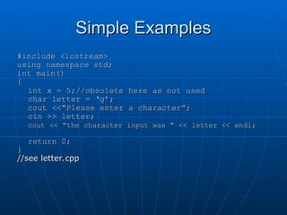 Simple Examples
Simple Examples
#include <iostream>
#include <iostream>
using namespace std;
using namespace std;
int main()
int main()
{
{
int x = 5;//obsolete here as not used
int x = 5;//obsolete here as not used
char letter = ‘g’;
char letter = ‘g’;
cout <<“Please enter a character”;
cout <<“Please enter a character”;
cin >> letter;
cin >> letter;
cout << “the character input was “ << letter << endl;
cout << “the character input was “ << letter << endl;
return 0;
return 0;
}
}
//see letter.cpp
//see letter.cpp
 