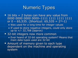 Numeric Types
Numeric Types
 16 bits = 2 bytes can have any value from
16 bits = 2 bytes can have any value from
0000 0000 0000 0000–1111 1111 1111 1111
0000 0000 0000 0000–1111 1111 1111 1111
or 0 – 65,535. (Shortcut: 65,535 = 2
or 0 – 65,535. (Shortcut: 65,535 = 216
16
-1)
-1)
• Was used for a long time for integer values
Was used for a long time for integer values
• If used to store negative integers, could only store
If used to store negative integers, could only store
up to +/- 32,768 (approx)
up to +/- 32,768 (approx)
 32-bit integers now more common
32-bit integers now more common
• Ever heard of 32-bit operating system? Means that
Ever heard of 32-bit operating system? Means that
main data types used are 32-bit
main data types used are 32-bit
 Amount of memory given to each type
Amount of memory given to each type
dependent on the machine and operating
dependent on the machine and operating
system
system
 