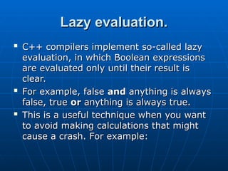 Lazy evaluation.
Lazy evaluation.

C++ compilers implement so-called lazy
C++ compilers implement so-called lazy
evaluation, in which Boolean expressions
evaluation, in which Boolean expressions
are evaluated only until their result is
are evaluated only until their result is
clear.
clear.

For example, false
For example, false and
and anything is always
anything is always
false, true
false, true or
or anything is always true.
anything is always true.

This is a useful technique when you want
This is a useful technique when you want
to avoid making calculations that might
to avoid making calculations that might
cause a crash. For example:
cause a crash. For example:
 