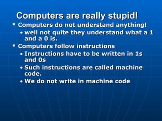 Computers are really stupid!
Computers are really stupid!
 Computers do not understand anything!
Computers do not understand anything!
• well not quite they understand what a 1
well not quite they understand what a 1
and a 0 is.
and a 0 is.
 Computers follow instructions
Computers follow instructions
• Instructions have to be written in 1s
Instructions have to be written in 1s
and 0s
and 0s
• Such instructions are called machine
Such instructions are called machine
code.
code.
• We do not write in machine code
We do not write in machine code
 