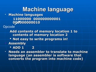Machine language
Machine language
 Machine languages
Machine languages
11000000 000000000001
11000000 000000000001
000000000010
000000000010
Add contents of memory location 1 to
Add contents of memory location 1 to
contents of memory location 2
contents of memory location 2
 Not easy to write programs in!
Not easy to write programs in!
Assembly
Assembly
 ADD 1
ADD 1 2
2
 Needs an assembler to translate to machine
Needs an assembler to translate to machine
language (an assembler is software that
language (an assembler is software that
converts the program into machine code)
converts the program into machine code)
Opcode
 