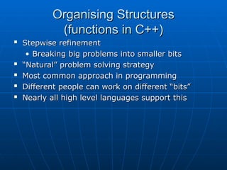 Organising Structures
Organising Structures
(functions in C++)
(functions in C++)

Stepwise refinement
Stepwise refinement
• Breaking big problems into smaller bits
Breaking big problems into smaller bits

“
“Natural” problem solving strategy
Natural” problem solving strategy

Most common approach in programming
Most common approach in programming

Different people can work on different “bits”
Different people can work on different “bits”

Nearly all high level languages support this
Nearly all high level languages support this
 
