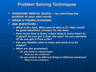 Problem Solving Techniques
Problem Solving Techniques

OVERCOME MENTAL BLOCK -- by rewriting the
OVERCOME MENTAL BLOCK -- by rewriting the
problem in your own words
problem in your own words

DRAW A FIGURE/DIAGRAM
DRAW A FIGURE/DIAGRAM

ASK QUESTIONS –
ASK QUESTIONS –
• What is the data, What sort of data is it? what would
What is the data, What sort of data is it? what would
be good identifiers (names) for the data.
be good identifiers (names) for the data.
• How much data is there, where does it come from? Is
How much data is there, where does it come from? Is
it given? Do you get it from the user? do you calculate
it given? Do you get it from the user? do you calculate
it? do you get it from a file?
it? do you get it from a file?
• Can you identify what is input and what is to be
Can you identify what is input and what is to be
output?
output?
• What are
What are the processes
the processes?
?

Do you need to repeat steps
Do you need to repeat steps
• What are the conditions?
What are the conditions?

Do you need to do different things in different situations?
Do you need to do different things in different situations?
• What are the conditions
What are the conditions
 