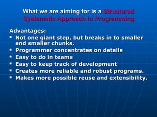 What we are aiming for is a
What we are aiming for is a Structured
Structured
Systematic
Systematic Approach to
Approach to Programming
Programming
Advantages:
Advantages:
 Not one giant step, but breaks in to smaller
Not one giant step, but breaks in to smaller
and smaller chunks.
and smaller chunks.
 Programmer concentrates on details
Programmer concentrates on details
 Easy to do in teams
Easy to do in teams
 Easy to keep track of development
Easy to keep track of development
 Creates more reliable and robust programs.
Creates more reliable and robust programs.
 Makes more possible reuse and extensibility.
Makes more possible reuse and extensibility.
 