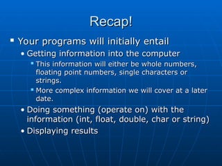 Recap!
Recap!

Your programs will initially entail
Your programs will initially entail
• Getting information into the computer
Getting information into the computer

This information will either be whole numbers,
This information will either be whole numbers,
floating point numbers, single characters or
floating point numbers, single characters or
strings.
strings.

More complex information we will cover at a later
More complex information we will cover at a later
date.
date.
• Doing something (operate on) with the
Doing something (operate on) with the
information (int, float, double, char or string)
information (int, float, double, char or string)
• Displaying results
Displaying results
 