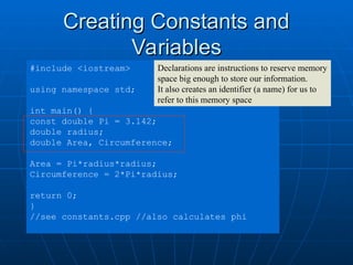 Creating Constants and
Creating Constants and
Variables
Variables
#include <iostream>
using namespace std;
int main() {
const double Pi = 3.142;
double radius;
double Area, Circumference;
Area = Pi*radius*radius;
Circumference = 2*Pi*radius;
return 0;
}
//see constants.cpp //also calculates phi
Declarations are instructions to reserve memory
space big enough to store our information.
It also creates an identifier (a name) for us to
refer to this memory space
 