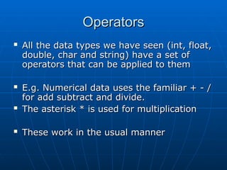 Operators
Operators
 All the data types we have seen (int, float,
All the data types we have seen (int, float,
double, char and string) have a set of
double, char and string) have a set of
operators that can be applied to them
operators that can be applied to them
 E.g. Numerical data uses the familiar + - /
E.g. Numerical data uses the familiar + - /
for add subtract and divide.
for add subtract and divide.
 The asterisk * is used for multiplication
The asterisk * is used for multiplication
 These work in the usual manner
These work in the usual manner
 
