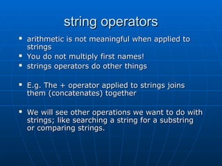 string operators
string operators
 arithmetic is not meaningful when applied to
arithmetic is not meaningful when applied to
strings
strings
 You do not multiply first names!
You do not multiply first names!
 strings operators do other things
strings operators do other things
 E.g. The + operator applied to strings joins
E.g. The + operator applied to strings joins
them (concatenates) together
them (concatenates) together
 We will see other operations we want to do with
We will see other operations we want to do with
strings; like searching a string for a substring
strings; like searching a string for a substring
or comparing strings.
or comparing strings.
 