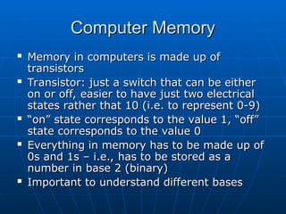 Computer Memory
Computer Memory
 Memory in computers is made up of
Memory in computers is made up of
transistors
transistors
 Transistor: just a switch that can be either
Transistor: just a switch that can be either
on or off, easier to have just two electrical
on or off, easier to have just two electrical
states rather that 10 (i.e. to represent 0-9)
states rather that 10 (i.e. to represent 0-9)
 “
“on” state corresponds to the value 1, “off”
on” state corresponds to the value 1, “off”
state corresponds to the value 0
state corresponds to the value 0
 Everything in memory has to be made up of
Everything in memory has to be made up of
0s and 1s – i.e., has to be stored as a
0s and 1s – i.e., has to be stored as a
number in base 2 (binary)
number in base 2 (binary)
 Important to understand different bases
Important to understand different bases
 