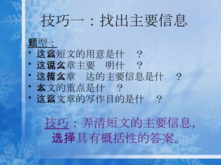 技巧一： 找出主要信息 技巧 ：弄清短文的主要信息， 选择具有概括性的答案。 题型： 这篇短文的用意是什么？ 这篇文章主要说明什么？ 这篇文章传达的主要信息是什么？ 本文的重点是什么？ 这篇文章的写作目的是什么？ 