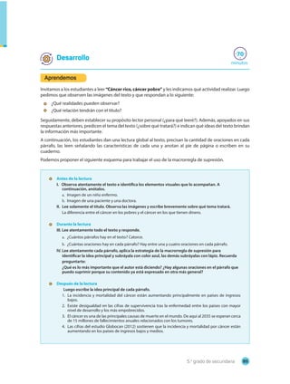 85
5.o
grado de secundaria
minutos
70
• Antes de la lectura
I. Observa atentamente el texto e identifica los elementos visuales que lo acompañan. A
continuación, anótalos.
a. Imagen de un niño enfermo.
b. Imagen de una paciente y una doctora.
II. Lee solamente el título. Observa las imágenes y escribe brevemente sobre qué tema tratará.
La diferencia entre el cáncer en los pobres y el cáncer en los que tienen dinero.
• Durante la lectura
III. Lee atentamente todo el texto y responde.
a. ¿Cuántos párrafos hay en el texto? Catorce.
b. ¿Cuántas oraciones hay en cada párrafo? Hay entre una y cuatro oraciones en cada párrafo.
IV. Lee atentamente cada párrafo, aplica la estrategia de la macrorregla de supresión para
identificar la idea principal y subráyala con color azul, las demás subráyalas con lápiz. Recuerda
preguntarte:
¿Qué es lo más importante que el autor está diciendo? ¿Hay algunas oraciones en el párrafo que
puedo suprimir porque su contenido ya está expresado en otra más general?
• Después de la lectura
Luego escribe la idea principal de cada párrafo.
1. La incidencia y mortalidad del cáncer están aumentando principalmente en países de ingresos
bajos.
2. Existe desigualdad en las cifras de supervivencia tras la enfermedad entre los países con mayor
nivel de desarrollo y los más empobrecidos.
3. El cáncer es una de las principales causas de muerte en el mundo. De aquí al 2035 se esperan cerca
de 15 millones de fallecimientos anuales relacionados con los tumores.
4. Las cifras del estudio Globocan (2012) sostienen que la incidencia y mortalidad por cáncer están
aumentando en los países de ingresos bajos y medios.
Desarrollo
Aprendemos
Invitamos a los estudiantes a leer “Cáncer rico, cáncer pobre” y les indicamos qué actividad realizar. Luego
pedimos que observen las imágenes del texto y que respondan a lo siguiente:
- ¿Qué realidades pueden observar?
- ¿Qué relación tendrán con el título?
Seguidamente, deben establecer su propósito lector personal (¿para qué leeré?). Además, apoyados en sus
respuestas anteriores, predicen el tema del texto (¿sobre qué tratará?) e indican qué ideas del texto brindan
la información más importante.
A continuación, los estudiantes dan una lectura global al texto, precisan la cantidad de oraciones en cada
párrafo, las leen señalando las características de cada una y anotan al pie de página o escriben en su
cuaderno.
Podemos proponer el siguiente esquema para trabajar el uso de la macrorregla de supresión.
 