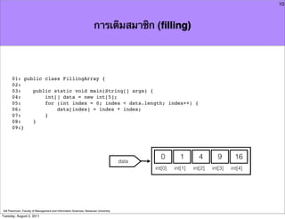 10



                                                                     การเติมสมาชิก (ﬁlling)




      01: public class FillingArray {
      02:
      03:    public static void main(String[] args) {
      04:        int[] data = new int[5];
      05:        for (int index = 0; index < data.length; index++) {
      06:            data[index] = index * index;
      07:        }
      08:    }
      09:}




                                                                                               0        1        4        9      16
                                                                                     data
                                                                                            int[0]   int[1]   int[2]   int[3]   int[4]




Atit Patumvan, Faculty of Management and Information Sciences, Naresuan University
Tuesday, August 2, 2011
 