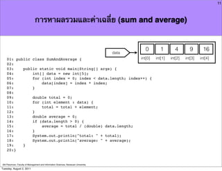 11



                               การหาผลรวมและค่าเฉลี่ย (sum and average)


                                                                                            0      1        4        9      16
                                                                                     data
    01: public class SumAndAverage {                         int[0]                             int[1]   int[2]   int[3]   int[4]
    02:
    03:    public static void main(String[] args) {
    04:        int[] data = new int[5];
    05:        for (int index = 0; index < data.length; index++) {
    06:            data[index] = index * index;
    07:        }
    08:
    09:        double total = 0;
    10:        for (int element : data) {
    11:            total = total + element;
    12:        }
    13:        double average = 0;
    14:        if (data.length > 0) {
    15:            average = total / (double) data.length;
    16:        }
    17:        System.out.println("total: " + total);
    18:        System.out.println("average: " + average);
    19:    }
    20:}


Atit Patumvan, Faculty of Management and Information Sciences, Naresuan University
Tuesday, August 2, 2011
 