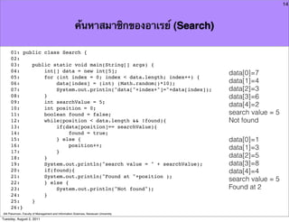 14



                                                      ค้นหาสมาชิกของอาเรย์ (Search)

     01: public class Search {
     02:
     03:    public static void main(String[] args) {
     04:        int[] data = new int[5];                                              data[0]=7
     05:        for (int index = 0; index < data.length; index++) {
     06:            data[index] = (int) (Math.random()*10);                           data[1]=4
     07:            System.out.println("data["+index+"]="+data[index]);               data[2]=3
     08:        }                                                                     data[3]=6
     09:        int searchValue = 5;
     10:        int position = 0;
                                                                                      data[4]=2
     11:        boolean found = false;                                                search value = 5
     12:        while(position < data.length && !found){                              Not found
     13:            if(data[position]== searchValue){
     14:                 found = true;
     15:            } else {                                                          data[0]=1
     16:                 position++;
                                                                                      data[1]=3
     17:            }
     18:        }                                                                     data[2]=5
     19:        System.out.println("search value = " + searchValue);                  data[3]=8
     20:        if(found){                                                            data[4]=4
     21:        System.out.println("Found at "+position );
     22:        } else {
                                                                                      search value = 5
     23:            System.out.println("Not found");                                  Found at 2
     24:        }
     25:    }
     26:}
Atit Patumvan, Faculty of Management and Information Sciences, Naresuan University
Tuesday, August 2, 2011
 