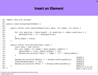 15



                                                                          Insert an Element


   01: import java.util.Arrays;
   02:
   03: public class ArrayInsertElement {
   04:
   05:     public static void insertElement(int[] data, int index, int value) {
   06:
   07:         for (int position = data.length - 2; position >= index; position--) {
   08:             data[position + 1] = data[position];
   09:         }
   10:         data[index] = value;
   11:     }
   12:
   13:     public static void main(String[] args) {
   14:         int[] data = new int[5];
   15:         for (int index = 0; index < data.length; index++) {
   16:             data[index] = (int) (Math.random() * 10);
   17:             System.out.println("data[" + index + "]=" + data[index]);
   18:         }
   19:                                                                     data[0]=7
   20:         System.out.println("Before :" + Arrays.toString(data));     data[1]=3
   21:         insertElement(data, 1, 99);                                 data[2]=9
   22:         System.out.println("After :" + Arrays.toString(data));      data[3]=0
   23:     }                                                               data[4]=2
                                                                           Before :[7, 3, 9, 0, 2]
   24: }
                                                                           After :[7, 99, 3, 9, 0]
Atit Patumvan, Faculty of Management and Information Sciences, Naresuan University
Tuesday, August 2, 2011
 