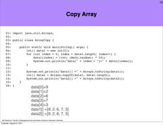 16



                                                                                     Copy Array


     01: import java.util.Arrays;
     02:
     03: public class ArrayCopy {
     04:
     05:     public static void main(String[] args) {
     06:         int[] data1 = new int[5];
     07:         for (int index = 0; index < data1.length; index++) {
     08:             data1[index] = (int) (Math.random() * 10);
     09:             System.out.println("data[" + index + "]=" + data1[index]);
     10:         }
     11:
     12:         System.out.println("data1[] =" + Arrays.toString(data1));
     13:         int[] data2 = Arrays.copyOf(data1, data1.length);
     14:         System.out.println("data2[] =" + Arrays.toString(data2));
     15:     }
     16: }
                                       data[0]=9
                                       data[1]=2
                                       data[2]=6
                                       data[3]=7
                                       data[4]=3
                                       data1[] =[9, 2, 6, 7, 3]
                                       data2[] =[9, 2, 6, 7, 3]
Atit Patumvan, Faculty of Management and Information Sciences, Naresuan University
Tuesday, August 2, 2011
 