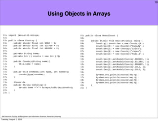 19



                                                               Using Objects in Arrays


  01: import java.util.Arrays;                                                       01: public class ModalCount {
  02:                                                                                02:
  03: public class Country {                                                         03:     public static void main(String[] args) {
  04:     public static final int GOLD = 0;                                          04:         Country[] countries = new Country[4];
  05:     public static final int SILVER = 0;                                        05:         countries[0] = new Country("Canada");
  06:     public static final int BRONZE = 0;                                        06:         countries[1] = new Country("China");
  07:                                                                                07:         countries[2] = new Country("Japan");
  08:     private String name;                                                       08:         countries[3] = new Country("Russia");
  09:     private int [] counts = new int [3];                                       09:
  10:                                                                                10:         countries[0].setModal(Country.BRONZE, 1);
  11:     public Country(String name){                                               11:         countries[1].setModal(Country.SILVER, 1);
  12:         this.name = name;                                                      12:         countries[1].setModal(Country.BRONZE, 1);
  13:     }                                                                          13:         countries[2].setModal(Country.GOLD, 1);
  14:                                                                                14:         countries[3].setModal(Country.GOLD, 3);
  15:     public void setModal(int type, int number){                                15:
  16:         counts[type]=number;                                                   16:         System.out.println(countries[0]);
  17:     }                                                                          17:         System.out.println(countries[1]);
  18:                                                                                18:         System.out.println(countries[2]);
  19:     @Override                                                                  19:         System.out.println(countries[3]);
  20:     public String toString(){                                                  20:     }
  21:         return name +"="+ Arrays.toString(counts);                             21: }
  22:     }
  23: }




Atit Patumvan, Faculty of Management and Information Sciences, Naresuan University
Tuesday, August 2, 2011
 
