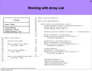 22



                                                               Working with Array List

                                                                                01: import java.util.ArrayList;
                                                                                02:
                            + Person                                            03: public class AddingElements {
                                                                                04:
      - name : String                                                           05:     public static void main(String[] args) {
                                                                                06:         ArrayList<Person> friends = new ArrayList<Person>();
                                                                                07:         friends.add(new Person("Alice"));
      + Person(String)                                                          08:         friends.add(new Person("Bob"));
      + getName() : String                                                      09:
      + setName(String) : void                                                  10:         System.out.println("Numbers of friends : " + friends.size());
                                                                                11:
                                                                                12:         Person firstPerson = friends.get(0);
                                                                                13:         System.out.println("Name of first friend is "+
 01: public class Person {                                                                      firstPerson.getName());
 02:                                                                            14:
 03:     private String name;                                                   15:         friends.set(1, new Person("Carry"));
 04:                                                                            16:         Person secondPerson = friends.get(1);
 05:     public Person(String name) {                                           17:         System.out.println("Name of second friend is " +
 06:         this.name = name;                                                                  secondPerson.getName());
 07:     }                                                                      18:
 08:                                                                            19:         friends.remove(0);
 09:     public String getName() {                                              20:         firstPerson = friends.get(0);
 10:         return name;                                                       21:         System.out.println("Name of first friend is " +
 11:     }                                                                                      firstPerson.getName());
 12:                                                                            22:     }
 13:     public void setName(String name) {                                     23: }
 14:         this.name = name;
 15:     }                                                                                  Numbers of friends : 2
 16: }                                                                                      Name of ﬁrst friend is Alice
                                                                                            Name of second friend is Carry
                                                                                            Name of ﬁrst friend is Carry

Atit Patumvan, Faculty of Management and Information Sciences, Naresuan University
Tuesday, August 2, 2011
 