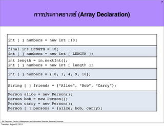 7



                                          การประกาศอาเรย์ (Array Declaration)



        int [ ] numbers = new int [10]

        final int LENGTH = 10;
        int [ ] numbers = new int [ LENGTH ];
        int length = in.nextInt();
        int [ ] numbers = new int [ length ];

        int [ ] numbers = { 0, 1, 4, 9, 16};

        String [ ] friends = {“Alice”, “Bob”, “Carry”};

        Person               alice = new Person();
        Person               bob = new Person();
        Person               carry = new Person();
        Person               [ ] persons = {alice, bob, carry};


Atit Patumvan, Faculty of Management and Information Sciences, Naresuan University
Tuesday, August 2, 2011
 