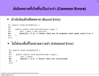 9



                          ข้อผิดพลาดที่เกิดขึ้นเป็นประจํา (Common Errors)


            •         อ้างอิงอินเด็กซ์ผิดพลาด (Bound Error)
               01: public class ArrayError1 {
               02:
               03:    public static void main(String[] args) {
               04:        int[ ] data = new int[10];
               05:        data[10] = 5.4; // Error: data has 10 elements with index value 0 to 9
               06:    }
               07:}



             •         ไม่ได้จองพื้นที่ในหน่วยความจํา (Initialized Error)
                01: public class ArrayError2 {
                02:
                03:    public static void main(String[] args) {
                04:        int[ ] data;
                05:        data[0] = 5.4; // Error: data not initialized
                06:    }
                07:}




Atit Patumvan, Faculty of Management and Information Sciences, Naresuan University
Tuesday, August 2, 2011
 