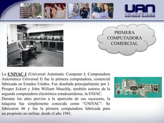 PRIMERA
COMPUTADORA
COMERCIAL
La UNIVAC I (Universal Automatic Computer I, Computadora
Automática Universal I) fue la primera computadora, comercial
fabricada en Estados Unidos. Fue diseñada principalmente por J.
Presper Eckert y John William Mauchly, también autores de la
segunda computadora electrónica estadounidense, la ENIAC.
Durante los años previos a la aparición de sus sucesoras, la
máquina fue simplemente conocida como “UNIVAC“. Se
fabricaron 46 y fue la primera computadora fabricada para
un propósito no militar, desde el año 1941.
 
