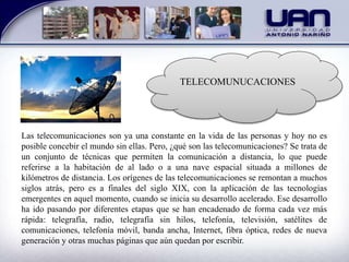 TELECOMUNUCACIONES
Las telecomunicaciones son ya una constante en la vida de las personas y hoy no es
posible concebir el mundo sin ellas. Pero, ¿qué son las telecomunicaciones? Se trata de
un conjunto de técnicas que permiten la comunicación a distancia, lo que puede
referirse a la habitación de al lado o a una nave espacial situada a millones de
kilómetros de distancia. Los orígenes de las telecomunicaciones se remontan a muchos
siglos atrás, pero es a finales del siglo XIX, con la aplicación de las tecnologías
emergentes en aquel momento, cuando se inicia su desarrollo acelerado. Ese desarrollo
ha ido pasando por diferentes etapas que se han encadenado de forma cada vez más
rápida: telegrafía, radio, telegrafía sin hilos, telefonía, televisión, satélites de
comunicaciones, telefonía móvil, banda ancha, Internet, fibra óptica, redes de nueva
generación y otras muchas páginas que aún quedan por escribir.
 