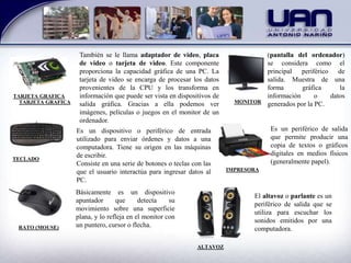 TARJETA GRAFICA
También se le llama adaptador de video, placa
de video o tarjeta de video. Este componente
proporciona la capacidad gráfica de una PC. La
tarjeta de video se encarga de procesar los datos
provenientes de la CPU y los transforma en
información que puede ser vista en dispositivos de
salida gráfica. Gracias a ella podemos ver
imágenes, películas o juegos en el monitor de un
ordenador.
TECLADO
Es un dispositivo o periférico de entrada
utilizado para enviar órdenes y datos a una
computadora. Tiene su origen en las máquinas
de escribir.
Consiste en una serie de botones o teclas con las
que el usuario interactúa para ingresar datos al
PC.
RATO (MOUSE)
Básicamente es un dispositivo
apuntador que detecta su
movimiento sobre una superficie
plana, y lo refleja en el monitor con
un puntero, cursor o flecha.
MONITOR
(pantalla del ordenador)
se considera como el
principal periférico de
salida. Muestra de una
forma gráfica la
información o datos
generados por la PC.
IMPRESORA
Es un periférico de salida
que permite producir una
copia de textos o gráficos
digitales en medios físicos
(generalmente papel).
ALTAVOZ
El altavoz o parlante es un
periférico de salida que se
utiliza para escuchar los
sonidos emitidos por una
computadora.
TARJETA GRAFICA
 