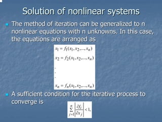 Solution of nonlinear systems
The method of iteration can be generalized to n
nonlinear equations with n unknowns. In this case,
the equations are arranged as
                x1 = f1 ( x1, x2 ,..., xn )

                x2 = f 2 ( x1, x2 ,..., xn )

                .
                .
                .

                xn = f n ( x1, x2 ,..., xn )

A sufficient condition for the iterative process to
converge is
                      n        ∂f i
                          ∑         < 1,
                          j =1 ∂x j
 