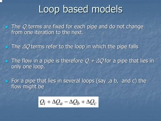 Loop based models
The Qi terms are fixed for each pipe and do not change
from one iteration to the next.

The ∆Q terms refer to the loop in which the pipe falls

The flow in a pipe is therefore Qi + ∆Q for a pipe that lies in
only one loop.

For a pipe that lies in several loops (say ,a b, and c) the
flow might be

            Qi + ∆Qa − ∆Qb + ∆Qc
 