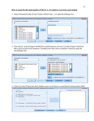 12
How to count the the total number of SD, D, A, SA coded as 1,2,3,4 for each student

1. Select [Transform] then [Count Values within Cases…] to open the dialogue box.




2. Enter [No1] in the [Target Variable] box and [Frequency of score 1] in the [Target Label] box.
   Move [Q1] to [Q14] into [Numeric Variables] box then click on [Define Values] to open the
   sub-dialogue box.




3. Click [1] in the [Value] box then [Add] to move to [Values to count] then [Continue] then [OK].
 