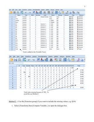 7




                  Total is added to the [Variable View]




                   Total value missing because of 999. To
                   avoid this use Method 2



Method 2: ( Use the [Function group] if you want to include the missing values, e.g. Q14)

   1. Select [Transform] then [Compute Variable..] to open the dialogue box.
 