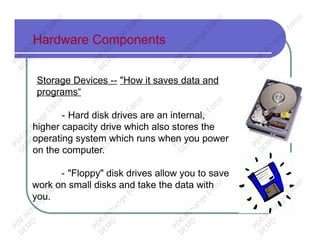 Hardware Components
Storage Devices -- "How it saves data and
programs“
- Hard disk drives are an internal,
higher capacity drive which also stores the
operating system which runs when you power
on the computer.
- "Floppy" disk drives allow you to save
work on small disks and take the data with
you.
PD
F-XChange
Editor
D
EM
O
PD
F-XChange
Editor
D
EM
O
PD
F-XChange
Editor
D
EM
O
PD
F-XChange
Editor
D
EM
O
PD
F-XChange
Editor
D
EM
O
PD
F-XChange
Editor
D
EM
O
PD
F-XChange
Editor
D
EM
O
PD
F-XChange
Editor
D
EM
O
PD
F-XChange
Editor
D
EM
O
PD
F-XChange
Editor
D
EM
O
PD
F-XChange
Editor
D
EM
O
PD
F-XChange
Editor
D
EM
O
 