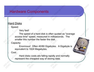Hardware Components
Hard Disks
□ Speed:
□ Very fast!
□ The speed of a hard disk is often quoted as "average
access time" speed, measured in milliseconds. The
smaller this number the faster the disk.
□ Capacity:
□ Enormous! Often 40/80 Gigabytes. A Gigabyte is
equivalent to 1024 Megabytes.
□ Cost:
□ Hard disks costs are falling rapidly and normally
represent the cheapest way of storing data.
PD
F-XChange
Editor
D
EM
O
PD
F-XChange
Editor
D
EM
O
PD
F-XChange
Editor
D
EM
O
PD
F-XChange
Editor
D
EM
O
PD
F-XChange
Editor
D
EM
O
PD
F-XChange
Editor
D
EM
O
PD
F-XChange
Editor
D
EM
O
PD
F-XChange
Editor
D
EM
O
PD
F-XChange
Editor
D
EM
O
PD
F-XChange
Editor
D
EM
O
PD
F-XChange
Editor
D
EM
O
PD
F-XChange
Editor
D
EM
O
 