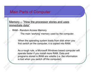 Main Parts of Computer
Memory -- "How the processor stores and uses
immediate data“
□ RAM - Random Access Memory
□ The main 'working' memory used by the computer.
□ When the operating system loads from disk when you
first switch on the computer, it is copied into RAM.
□ As a rough rule, a Microsoft Windows based computer will
operate faster if you install more RAM. Data and
programs stored in RAM are volatile (i.e. the information
is lost when you switch off the computer).
PD
F-XChange
Editor
D
EM
O
PD
F-XChange
Editor
D
EM
O
PD
F-XChange
Editor
D
EM
O
PD
F-XChange
Editor
D
EM
O
PD
F-XChange
Editor
D
EM
O
PD
F-XChange
Editor
D
EM
O
PD
F-XChange
Editor
D
EM
O
PD
F-XChange
Editor
D
EM
O
PD
F-XChange
Editor
D
EM
O
PD
F-XChange
Editor
D
EM
O
PD
F-XChange
Editor
D
EM
O
PD
F-XChange
Editor
D
EM
O
 