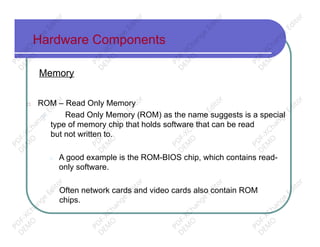 Hardware Components
Memory
□ ROM – Read Only Memory
□ Read Only Memory (ROM) as the name suggests is a special
type of memory chip that holds software that can be read
but not written to.
□ A good example is the ROM-BIOS chip, which contains read-
only software.
□ Often network cards and video cards also contain ROM
chips.
PD
F-XChange
Editor
D
EM
O
PD
F-XChange
Editor
D
EM
O
PD
F-XChange
Editor
D
EM
O
PD
F-XChange
Editor
D
EM
O
PD
F-XChange
Editor
D
EM
O
PD
F-XChange
Editor
D
EM
O
PD
F-XChange
Editor
D
EM
O
PD
F-XChange
Editor
D
EM
O
PD
F-XChange
Editor
D
EM
O
PD
F-XChange
Editor
D
EM
O
PD
F-XChange
Editor
D
EM
O
PD
F-XChange
Editor
D
EM
O
 
