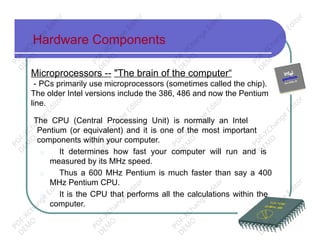 Hardware Components
Microprocessors -- "The brain of the computer“
- PCs primarily use microprocessors (sometimes called the chip).
The older Intel versions include the 386, 486 and now the Pentium
line.
The CPU (Central Processing Unit) is normally an Intel
Pentium (or equivalent) and it is one of the most important
components within your computer.
□ It determines how fast your computer will run and is
measured by its MHz speed.
□ Thus a 600 MHz Pentium is much faster than say a 400
MHz Pentium CPU.
□ It is the CPU that performs all the calculations within the
computer.
PD
F-XChange
Editor
D
EM
O
PD
F-XChange
Editor
D
EM
O
PD
F-XChange
Editor
D
EM
O
PD
F-XChange
Editor
D
EM
O
PD
F-XChange
Editor
D
EM
O
PD
F-XChange
Editor
D
EM
O
PD
F-XChange
Editor
D
EM
O
PD
F-XChange
Editor
D
EM
O
PD
F-XChange
Editor
D
EM
O
PD
F-XChange
Editor
D
EM
O
PD
F-XChange
Editor
D
EM
O
PD
F-XChange
Editor
D
EM
O
 